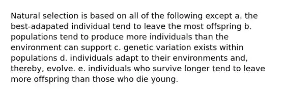 Natural selection is based on all of the following except a. the best-adapated individual tend to leave the most offspring b. populations tend to produce more individuals than the environment can support c. genetic variation exists within populations d. individuals adapt to their environments and, thereby, evolve. e. individuals who survive longer tend to leave more offspring than those who die young.