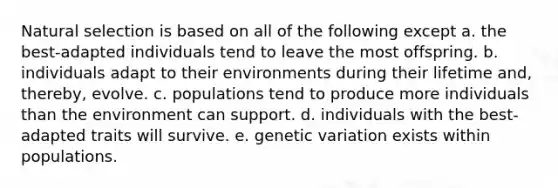 Natural selection is based on all of the following except a. the best-adapted individuals tend to leave the most offspring. b. individuals adapt to their environments during their lifetime and, thereby, evolve. c. populations tend to produce more individuals than the environment can support. d. individuals with the best-adapted traits will survive. e. genetic variation exists within populations.