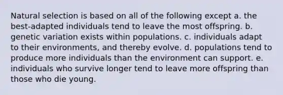 Natural selection is based on all of the following except a. the best-adapted individuals tend to leave the most offspring. b. genetic variation exists within populations. c. individuals adapt to their environments, and thereby evolve. d. populations tend to produce more individuals than the environment can support. e. individuals who survive longer tend to leave more offspring than those who die young.