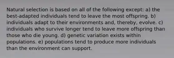 Natural selection is based on all of the following except: a) the best-adapted individuals tend to leave the most offspring. b) individuals adapt to their environments and, thereby, evolve. c) individuals who survive longer tend to leave more offspring than those who die young. d) genetic variation exists within populations. e) populations tend to produce more individuals than the environment can support.