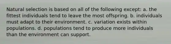 Natural selection is based on all of the following except: a. the fittest individuals tend to leave the most offspring. b. individuals must adapt to their environment. c. variation exists within populations. d. populations tend to produce more individuals than the environment can support.