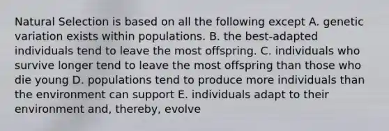 Natural Selection is based on all the following except A. genetic variation exists within populations. B. the best-adapted individuals tend to leave the most offspring. C. individuals who survive longer tend to leave the most offspring than those who die young D. populations tend to produce more individuals than the environment can support E. individuals adapt to their environment and, thereby, evolve