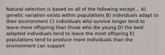 Natural selection is based on all of the following except... A) genetic variation exists within populations B) individuals adapt to their environment C) individuals who survive longer tend to leave more offspring than those who die young D) the best adapted individuals tend to leave the most offspring E) populations tend to produce more individuals than the environment can support