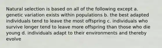 Natural selection is based on all of the following except a. genetic variation exists within populations b. the best adapted individuals tend to leave the most offspring c. individuals who survive longer tend to leave more offspring than those who die young d. individuals adapt to their environments and thereby evolve