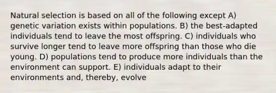 Natural selection is based on all of the following except A) genetic variation exists within populations. B) the best-adapted individuals tend to leave the most offspring. C) individuals who survive longer tend to leave more offspring than those who die young. D) populations tend to produce more individuals than the environment can support. E) individuals adapt to their environments and, thereby, evolve