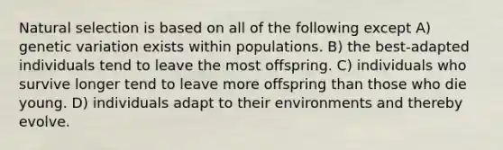 Natural selection is based on all of the following except A) genetic variation exists within populations. B) the best-adapted individuals tend to leave the most offspring. C) individuals who survive longer tend to leave more offspring than those who die young. D) individuals adapt to their environments and thereby evolve.