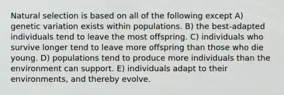 Natural selection is based on all of the following except A) genetic variation exists within populations. B) the best-adapted individuals tend to leave the most offspring. C) individuals who survive longer tend to leave more offspring than those who die young. D) populations tend to produce more individuals than the environment can support. E) individuals adapt to their environments, and thereby evolve.