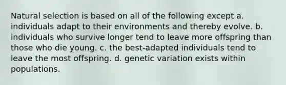 Natural selection is based on all of the following except a. individuals adapt to their environments and thereby evolve. b. individuals who survive longer tend to leave more offspring than those who die young. c. the best-adapted individuals tend to leave the most offspring. d. genetic variation exists within populations.