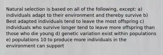 Natural selection is based on all of the following, except: a) individuals adapt to their environment and thereby survive b) Best adapted individuals tend to leave the most offspring c) individuals who survive longer tend to leave more offspring than those who die young d) genetic variation exist within populations e) populations 10 to produce more individuals in the environment can support