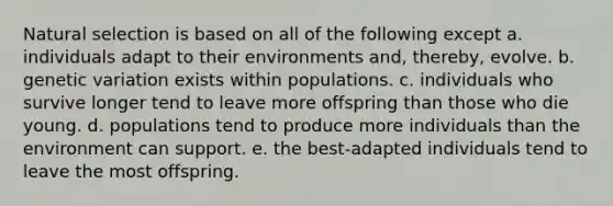 Natural selection is based on all of the following except a. individuals adapt to their environments and, thereby, evolve. b. genetic variation exists within populations. c. individuals who survive longer tend to leave more offspring than those who die young. d. populations tend to produce more individuals than the environment can support. e. the best-adapted individuals tend to leave the most offspring.