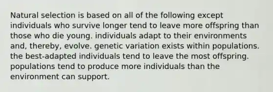 Natural selection is based on all of the following except individuals who survive longer tend to leave more offspring than those who die young. individuals adapt to their environments and, thereby, evolve. genetic variation exists within populations. the best-adapted individuals tend to leave the most offspring. populations tend to produce more individuals than the environment can support.