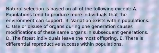 Natural selection is based on all of the following except: A. Populations tend to produce more individuals that the environment can support. B. Variation exists within populations. C. Use or disuse of organs during one generation causes modifications of these same organs in subsequent generations. D. The fittest individuals leave the most offspring. E. There is differential reproductive success within populations.