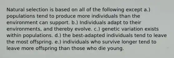 Natural selection is based on all of the following except a.) populations tend to produce more individuals than the environment can support. b.) Individuals adapt to their environments, and thereby evolve. c.) genetic variation exists within populations. d.) the best-adapted individuals tend to leave the most offspring. e.) individuals who survive longer tend to leave more offspring than those who die young.