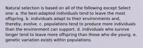 Natural selection is based on all of the following except Select one: a. the best-adapted individuals tend to leave the most offspring. b. individuals adapt to their environments and, thereby, evolve. c. populations tend to produce more individuals than the environment can support. d. individuals who survive longer tend to leave more offspring than those who die young. e. genetic variation exists within populations.