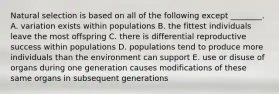 Natural selection is based on all of the following except ________. A. variation exists within populations B. the fittest individuals leave the most offspring C. there is differential reproductive success within populations D. populations tend to produce more individuals than the environment can support E. use or disuse of organs during one generation causes modifications of these same organs in subsequent generations