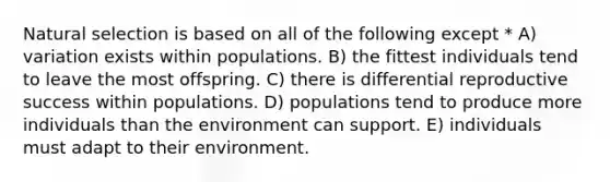 Natural selection is based on all of the following except * A) variation exists within populations. B) the fittest individuals tend to leave the most offspring. C) there is differential reproductive success within populations. D) populations tend to produce more individuals than the environment can support. E) individuals must adapt to their environment.