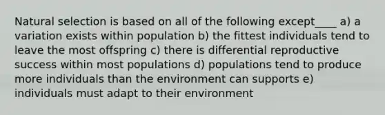 Natural selection is based on all of the following except____ a) a variation exists within population b) the fittest individuals tend to leave the most offspring c) there is differential reproductive success within most populations d) populations tend to produce more individuals than the environment can supports e) individuals must adapt to their environment