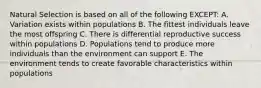 Natural Selection is based on all of the following EXCEPT: A. Variation exists within populations B. The fittest individuals leave the most offspring C. There is differential reproductive success within populations D. Populations tend to produce more individuals than the environment can support E. The environment tends to create favorable characteristics within populations