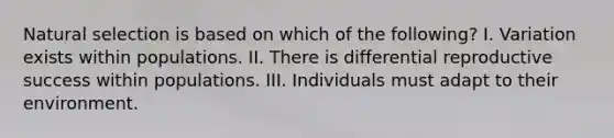 Natural selection is based on which of the following? I. Variation exists within populations. II. There is differential reproductive success within populations. III. Individuals must adapt to their environment.