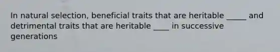 In natural selection, beneficial traits that are heritable _____ and detrimental traits that are heritable ____ in successive generations