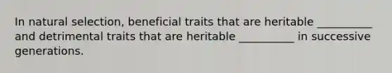 In natural selection, beneficial traits that are heritable __________ and detrimental traits that are heritable __________ in successive generations.