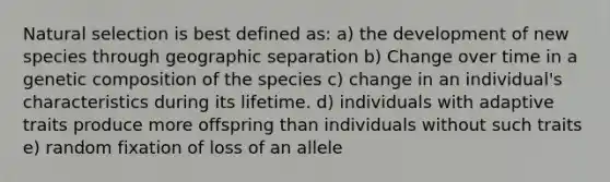 Natural selection is best defined as: a) the development of new species through geographic separation b) Change over time in a genetic composition of the species c) change in an individual's characteristics during its lifetime. d) individuals with adaptive traits produce more offspring than individuals without such traits e) random fixation of loss of an allele