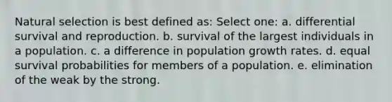 Natural selection is best defined as: Select one: a. differential survival and reproduction. b. survival of the largest individuals in a population. c. a difference in population growth rates. d. equal survival probabilities for members of a population. e. elimination of the weak by the strong.