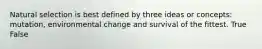 Natural selection is best defined by three ideas or concepts: mutation, environmental change and survival of the fittest. True False
