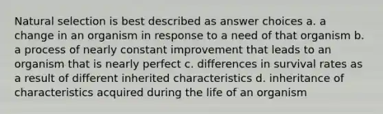 Natural selection is best described as answer choices a. a change in an organism in response to a need of that organism b. a process of nearly constant improvement that leads to an organism that is nearly perfect c. differences in survival rates as a result of different inherited characteristics d. inheritance of characteristics acquired during the life of an organism