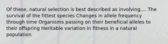 Of these, natural selection is best described as involving.... The survival of the fittest species Changes in allele frequency through time Organisms passing on their beneficial alleles to their offspring Heritable variation in fitness in a natural population