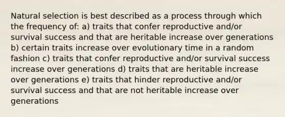 Natural selection is best described as a process through which the frequency of: a) traits that confer reproductive and/or survival success and that are heritable increase over generations b) certain traits increase over evolutionary time in a random fashion c) traits that confer reproductive and/or survival success increase over generations d) traits that are heritable increase over generations e) traits that hinder reproductive and/or survival success and that are not heritable increase over generations