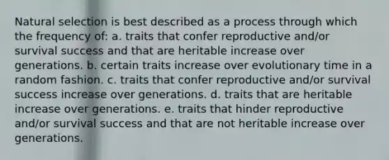 Natural selection is best described as a process through which the frequency of: a. traits that confer reproductive and/or survival success and that are heritable increase over generations. b. certain traits increase over evolutionary time in a random fashion. c. traits that confer reproductive and/or survival success increase over generations. d. traits that are heritable increase over generations. e. traits that hinder reproductive and/or survival success and that are not heritable increase over generations.