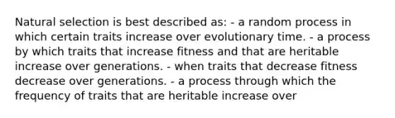 Natural selection is best described as: - a random process in which certain traits increase over evolutionary time. - a process by which traits that increase fitness and that are heritable increase over generations. - when traits that decrease fitness decrease over generations. - a process through which the frequency of traits that are heritable increase over