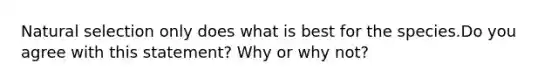 Natural selection only does what is best for the species.Do you agree with this statement? Why or why not?