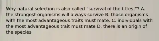 Why natural selection is also called "survival of the fittest"? A. the strongest organisms will always survive B. those organisms with the most advantageous traits must mate. C. individuals with the most advantageous trait must mate D. there is an origin of the species