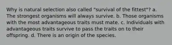 Why is natural selection also called "survival of the fittest"? a. The strongest organisms will always survive. b. Those organisms with the most advantageous traits must mate. c. Individuals with advantageous traits survive to pass the traits on to their offspring. d. There is an origin of the species.