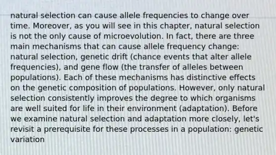 natural selection can cause allele frequencies to change over time. Moreover, as you will see in this chapter, natural selection is not the only cause of microevolution. In fact, there are three main mechanisms that can cause allele frequency change: natural selection, genetic drift (chance events that alter allele frequencies), and gene flow (the transfer of alleles between populations). Each of these mechanisms has distinctive effects on the genetic composition of populations. However, only natural selection consistently improves the degree to which organisms are well suited for life in their environment (adaptation). Before we examine natural selection and adaptation more closely, let's revisit a prerequisite for these processes in a population: genetic variation