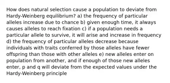 How does natural selection cause a population to deviate from Hardy-Weinberg equilibrium? a) the frequency of particular alleles increase due to chance b) given enough time, it always causes alleles to reach fixation c) if a population needs a particular allele to survive, it will arise and increase in frequency d) the frequency of particular alleles decrease because individuals with traits conferred by those alleles have fewer offspring than those with other alleles e) new alleles enter on population from another, and if enough of those new alleles enter, p and q will deviate from the expected values under the Hardy-Weinberg principle