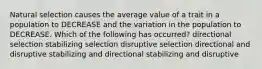 Natural selection causes the average value of a trait in a population to DECREASE and the variation in the population to DECREASE. Which of the following has occurred? directional selection stabilizing selection disruptive selection directional and disruptive stabilizing and directional stabilizing and disruptive