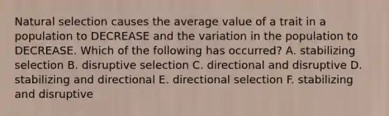 Natural selection causes the average value of a trait in a population to DECREASE and the variation in the population to DECREASE. Which of the following has occurred? A. stabilizing selection B. disruptive selection C. directional and disruptive D. stabilizing and directional E. directional selection F. stabilizing and disruptive