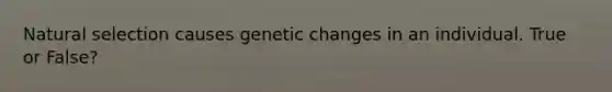 Natural selection causes genetic changes in an individual. True or False?