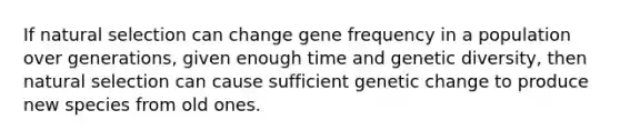 If natural selection can change gene frequency in a population over generations, given enough time and genetic diversity, then natural selection can cause sufficient genetic change to produce new species from old ones.