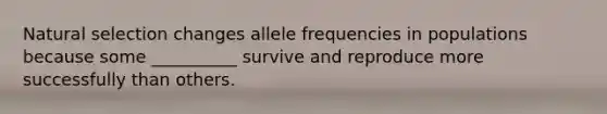 Natural selection changes allele frequencies in populations because some __________ survive and reproduce more successfully than others.