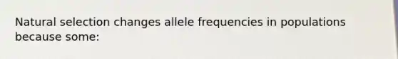 Natural selection changes allele frequencies in populations because some: