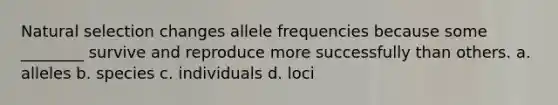 Natural selection changes allele frequencies because some ________ survive and reproduce more successfully than others. a. alleles b. species c. individuals d. loci