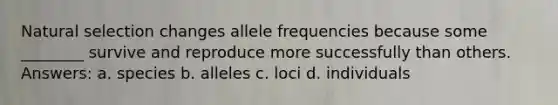 Natural selection changes allele frequencies because some ________ survive and reproduce more successfully than others. Answers: a. species b. alleles c. loci d. individuals