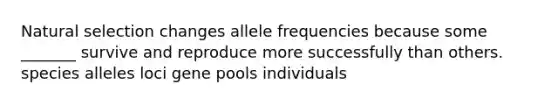 Natural selection changes allele frequencies because some _______ survive and reproduce more successfully than others. species alleles loci gene pools individuals