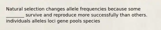 Natural selection changes allele frequencies because some ________ survive and reproduce more successfully than others. individuals alleles loci gene pools species