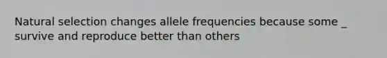 Natural selection changes allele frequencies because some _ survive and reproduce better than others