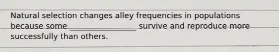 Natural selection changes alley frequencies in populations because some _________________ survive and reproduce more successfully than others.